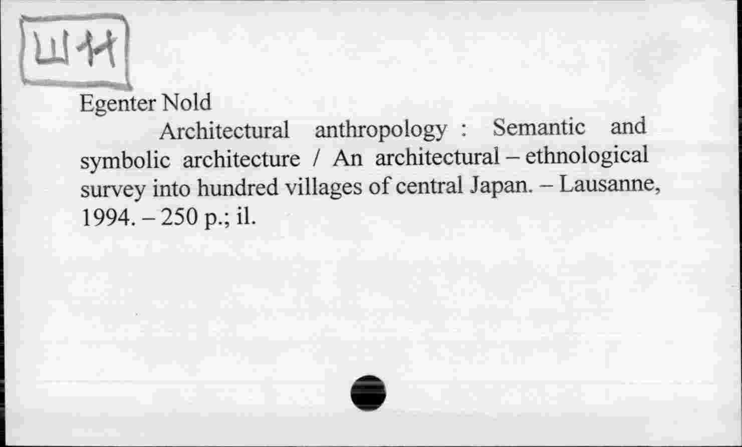 ﻿Egenter Nold
Architectural anthropology : Semantic and symbolic architecture / An architectural - ethnological survey into hundred villages of central Japan. - Lausanne, 1994.-250 p.; il.